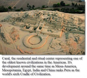 Caral, the residential and ritual center representing one of the oldest known civilizations in the Americas. It's development around the same time as Mesa-America, Mesopotamia, Egypt, India and China ranks Peru as the world's sixth Cradle of Civilization.